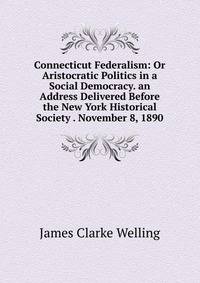 Connecticut Federalism: Or Aristocratic Politics in a Social Democracy. an Address Delivered Before the New York Historical Society . November 8, 1890