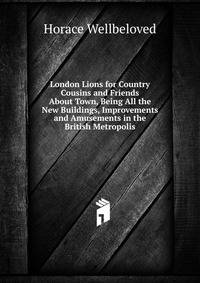 London Lions for Country Cousins and Friends About Town, Being All the New Buildings, Improvements and Amusements in the British Metropolis