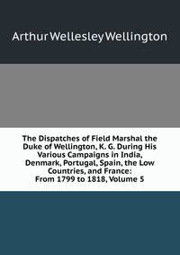 The Dispatches of Field Marshal the Duke of Wellington, K. G. During His Various Campaigns in India, Denmark, Portugal, Spain, the Low Countries, and France: From 1799 to 1818, Volume 5