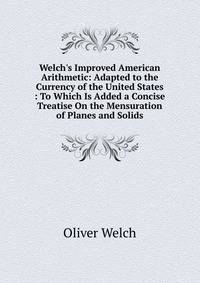 Welch's Improved American Arithmetic: Adapted to the Currency of the United States : To Which Is Added a Concise Treatise On the Mensuration of Planes and Solids