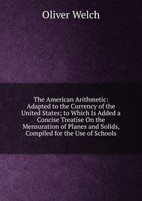 The American Arithmetic: Adapted to the Currency of the United States; to Which Is Added a Concise Treatise On the Mensuration of Planes and Solids, Compiled for the Use of Schools
