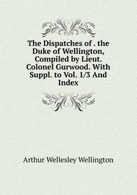 The Dispatches of . the Duke of Wellington, Compiled by Lieut. Colonel Gurwood. With Suppl. to Vol. 1/3 And Index