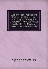 Surgery, Past Present and Future: And Excessive Mortality After Surgical Operations. Two Addresses to the British Medical Association 1864 &amp; 1877
