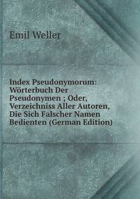 Index Pseudonymorum: Worterbuch Der Pseudonymen ; Oder, Verzeichniss Aller Autoren, Die Sich Falscher Namen Bedienten (German Edition)