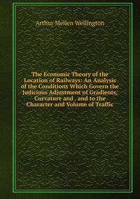 The Economic Theory of the Location of Railways: An Analysis of the Conditions Which Govern the Judicious Adjustment of Gradients, Curvature and . and to the Character and Volume of Traffic