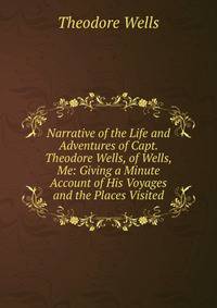 Narrative of the Life and Adventures of Capt. Theodore Wells, of Wells, Me: Giving a Minute Account of His Voyages and the Places Visited