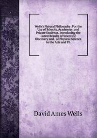 Wells's Natural Philosophy: For the Use of Schools, Academies, and Private Students. Introducing the Latest Results of Scientific Discovery and . of Physical Science to the Arts and Th