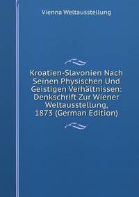 Kroatien-Slavonien Nach Seinen Physischen Und Geistigen Verhaltnissen: Denkschrift Zur Wiener Weltausstellung, 1873 (German Edition)