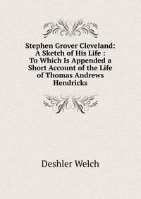 Stephen Grover Cleveland: A Sketch of His Life : To Which Is Appended a Short Account of the Life of Thomas Andrews Hendricks