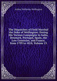 The Dispatches of Field Marshal the Duke of Wellington: During His Various Campaigns in India, Denmark, Portugal, Spain, the Low Countries, and France, from 1799 to 1818, Volume 13