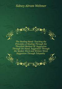 The Healing Hand: Teaching the Principles of Healing Through the Threefold Method Of: Suggestion Through the Hand. Suggestion Through the Spoken Word and Written Word. Suggestion Through Telepathy .