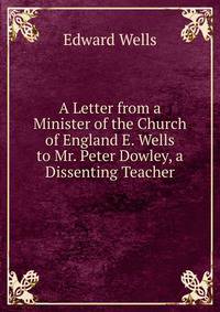 A Letter from a Minister of the Church of England E. Wells to Mr. Peter Dowley, a Dissenting Teacher