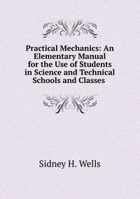 Practical Mechanics: An Elementary Manual for the Use of Students in Science and Technical Schools and Classes .