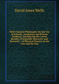 Well's Natural Philosophy for the Use of Schools, Academies and Private Students, Introducing the Latest Results of Scientific Discovery and Research: . of Physical Science to the Arts and the Exp