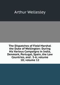 The Dispatches of Field Marshal the Duke of Wellington: During His Various Campaigns in India, Denmark, Portugal, Spain, the Low Countries, and . 5-6; volume 10; volume 12