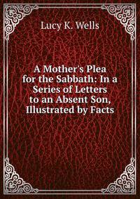 A Mother's Plea for the Sabbath: In a Series of Letters to an Absent Son, Illustrated by Facts