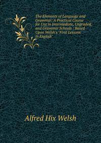 The Elements of Language and Grammar: A Practical Course for Use in Intermediate, Ungraded, and Grammar Schools : Based Upon Welsh's "First Lessons in English"