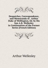 Despatches, Correspondence, and Memoranda of . Arthur Duke of Wellington, Ed. by His Son A.R. Wellesley in Continuation of the Former Series (French Edition)