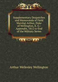 Supplementary Despatches and Memoranda of Field Marshal Arthur, Duke of Wellington, K. G.: Appendix, 1812 to End of the Military Series
