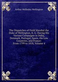 The Dispatches of Field Marshal the Duke of Wellington, K. G. During His Various Campaigns in India, Denmark, Portugal, Spain, the Low Countries, and France: From 1799 to 1818, Volume 4