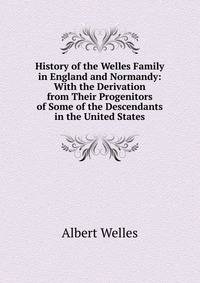 History of the Welles Family in England and Normandy: With the Derivation from Their Progenitors of Some of the Descendants in the United States