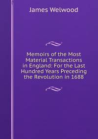 Memoirs of the Most Material Transactions in England: For the Last Hundred Years Preceding the Revolution in 1688