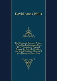 The Science of Common Things: A Familiar Explanation of the First Principles of Physical Science. for Schools, Families, and Young Students. Illustrated with Numerous Engravings