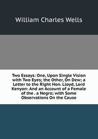Two Essays: One, Upon Single Vision with Two Eyes; the Other, On Dew; a Letter to the Right Hon. Lloyd, Lord Kenyon: And an Account of a Female of the . a Negro; with Some Observations On the Cause