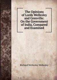 The Opinions of Lords Wellesley and Grenville: On the Government of India, Compared and Examined