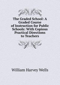 The Graded School: A Graded Course of Instruction for Public Schools: With Copious Practical Directions to Teachers