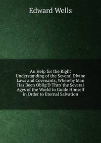 An Help for the Right Understanding of the Several Divine Laws and Covenants, Whereby Man Has Been Oblig'D Thro' the Several Ages of the World to Guide Himself in Order to Eternal Salvation