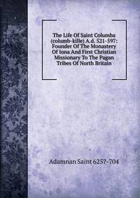 The Life Of Saint Columba (columb-kille) A.d. 521-597: Founder Of The Monastery Of Iona And First Christian Missionary To The Pagan Tribes Of North Britain