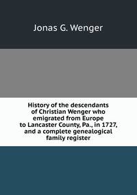 History of the descendants of Christian Wenger who emigrated from Europe to Lancaster County, Pa., in 1727, and a complete genealogical family register
