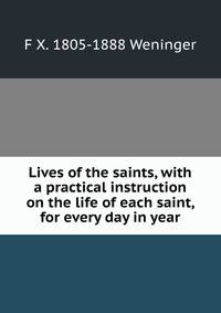 Lives of the saints, with a practical instruction on the life of each saint, for every day in year
