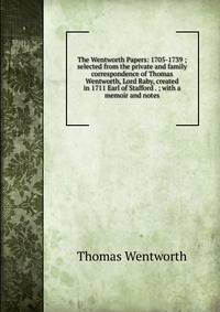 The Wentworth Papers: 1705-1739 ; selected from the private and family correspondence of Thomas Wentworth, Lord Raby, created in 1711 Earl of Stafford . ; with a memoir and notes