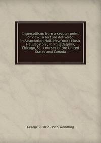 Ingersollism: from a secular point of view : a lecture delivered in Association Hall, New York ; Music Hall, Boston ; in Philadelphia, Chicago, St. . courses of the United States and Canada