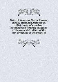 Town of Wenham, Massachusetts, Sunday afternoon, October 25, 1908 . order of exercises in connection with the unveiling of the memorial tablet . of the first preaching of the gospel in
