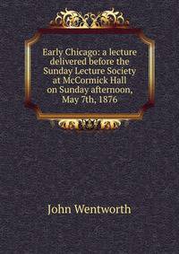 Early Chicago: a lecture delivered before the Sunday Lecture Society at McCormick Hall on Sunday afternoon, May 7th, 1876
