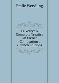 Le Verbe: A Complete Treatise On French Conjugation . (French Edition)