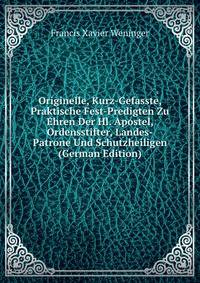 Originelle, Kurz-Gefasste, Praktische Fest-Predigten Zu Ehren Der Hl. Apostel, Ordensstifter, Landes-Patrone Und Schutzheiligen (German Edition)
