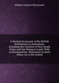 A Statistical Account of the British Settlements in Australasia: Including the Colonies of New South Wales and Van Diemen's Land: With an Enumeration . References to Each Other, As to the United