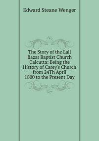 The Story of the Lall Bazar Baptist Church Calcutta: Being the History of Carey's Church from 24Th April 1800 to the Present Day