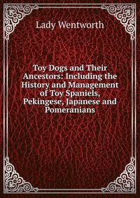 Toy Dogs and Their Ancestors: Including the History and Management of Toy Spaniels, Pekingese, Japanese and Pomeranians