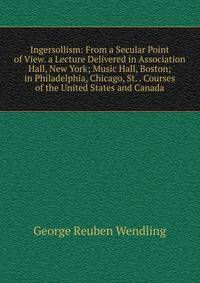 Ingersollism: From a Secular Point of View. a Lecture Delivered in Association Hall, New York; Music Hall, Boston; in Philadelphia, Chicago, St. . Courses of the United States and Canada
