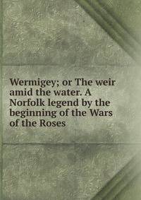 Wermigey; or The weir amid the water. A Norfolk legend by the beginning of the Wars of the Roses