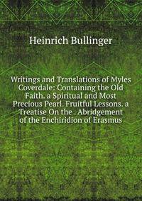 Writings and Translations of Myles Coverdale: Containing the Old Faith. a Spiritual and Most Precious Pearl. Fruitful Lessons. a Treatise On the . Abridgement of the Enchiridion of Erasmus