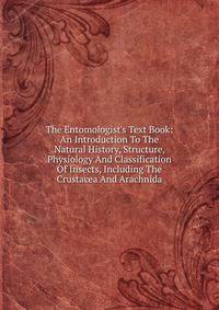 The Entomologist's Text Book: An Introduction To The Natural History, Structure, Physiology And Classification Of Insects, Including The Crustacea And Arachnida