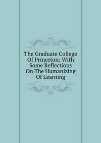 The Graduate College Of Princeton; With Some Reflections On The Humanizing Of Learning