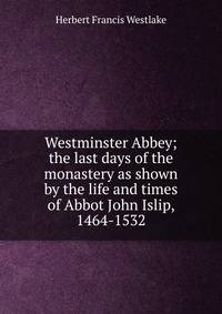 Westminster Abbey; the last days of the monastery as shown by the life and times of Abbot John Islip, 1464-1532