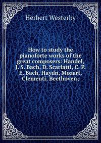 How to study the pianoforte works of the great composers: Handel, J. S. Bach, D. Scarlatti, C. P. E. Bach, Haydn, Mozart, Clementi, Beethoven;
